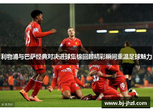 利物浦与巴萨经典对决进球集锦回顾精彩瞬间重温足球魅力