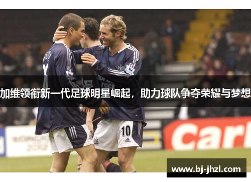 加维领衔新一代足球明星崛起，助力球队争夺荣耀与梦想