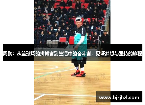周鹏：从篮球场的拼搏者到生活中的奋斗者，见证梦想与坚持的旅程