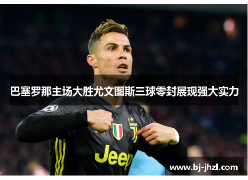 巴塞罗那主场大胜尤文图斯三球零封展现强大实力