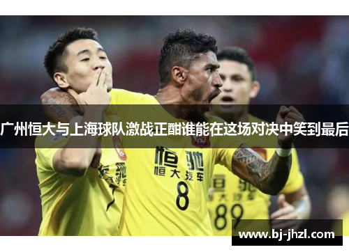 广州恒大与上海球队激战正酣谁能在这场对决中笑到最后