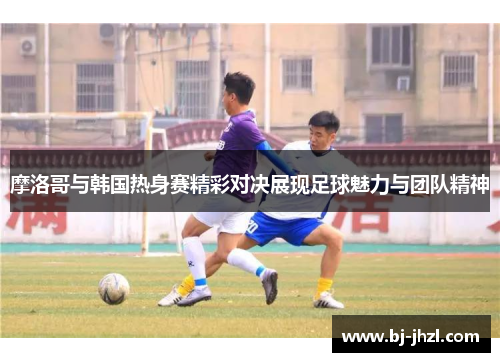 摩洛哥与韩国热身赛精彩对决展现足球魅力与团队精神